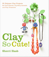 Clay So Cute!: 21 Polymer Clay Projects for Cool Charms, Itty-Bitty Animals, and Tiny Treasures